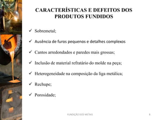 CARACTERÍSTICAS E DEFEITOS DOS
        PRODUTOS FUNDIDOS

 Sobremetal;

 Ausência de furos pequenos e detalhes complexos

 Cantos arredondados e paredes mais grossas;

 Inclusão de material refratário do molde na peça;

 Heterogeneidade na composição da liga metálica;

 Rechupe;

 Porosidade;



                     FUNDIÇÃO DOS METAIS              8
 