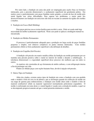 Por outro lado, a fundição em areia não pode ser empregada para seções finas ou formatos 
intrincados, pois a precisão dimensional e o acabamento superficial são geralmente pobres. Em 
muitos casos e particularmente com peças fundidas muito grandes, a erosão da face do molde pelo 
metal líquido traz sérias dificuldades. Para superar tais problemas, a maior parte dos 
desenvolvimentos em fundição em areia tem sido feita no tocante ao aumento da rigidez dos moldes 
e machos. 
· Fundição em Casca (Shell Molding) 
12 
Para peças precisas usa-se resina fenólica para recobrir a areia. Pode ser usada onde haja 
necessidade de melhor acabamento superficial. Neste caso pode-se aplicar a moldagem manual ou 
mecanizada. 
· Fundição em Moldes Permanentes 
O processo é particularmente adequado para a produção em larga escala de peças fundidas 
pequenas e simples, sem rebaixos complexos ou partes internas intrincadas. Com moldes 
permanentes obtém-se bom acabamento superficial e alta definição de detalhes. 
· Fundição em Coquilha (Sob Pressão) 
A fundição sob pressão em matriz metálica difere da fundição em molde permanente por ser 
mantida uma pressão positiva sobre o metal no interior do molde e durante a solidificação. A 
tolerância dimensional e a rugosidade superficial desse processo são melhores que em todos os 
outros. 
As matrizes são construídas de aço ferramenta de médio carbono, e com refrigeração interna 
a fim de prolongar sua vida. 
Podem ser obtidas peças com seções bastante finas, devido à injeção sob pressão. 
· Outros Tipos de Fundição 
Além dos citados, existem outros tipos de fundição tais como a fundição com cera perdida 
onde o modelo é feito de cera ou de plástico, que se desintegra quando da confecção do molde em 
sua etapa de queima para endurecimento; a fundição com molde cheio onde o modelo é feito de 
material combustível sólido ou material vaporizável (normalmente poliestireno expandido). O 
molde é conformado em tomo deste e o metal líquido é vazado sem a retirada do modelo, o qual vai 
se decompondo progressivamente até que o metal preencha totalmente o molde. 
 