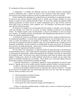 13 
B - Avaliação dos Processos de Fundição 
A comparação e a avaliação dos diferentes processos de fundição descritos anteriormente 
tornam-se importantes para a seleção do processo mais econômico numa dada situação. Não é 
possível fazer uma avaliação inequívoca, devido ao grande número de variáveis envolvidas. 
O fator material mais importante na escolha do processo de fundição é a temperatura de fusão. 
Os processos que utilizam material refratário para os moldes (por exemplo, fundição em areia) 
podem ser usados em uma variedade ilimitada de figas. Por outro lado, aqueles que requerem molde 
metálico permanente, ou matriz, devem ser usados normalmente para as ligas de baixo ponto de 
fusão (figas à base de alumínio, cobre, magnésio, etc.). Tal limitação é necessária para assegurar 
uma vida útil aceitável da matriz. 
Os processos de fundição são extremamente flexíveis quanto ao tamanho e peso das peças, 
sendo que fundidos com menos de um grama até multas toneladas encontram-se em produção 
normal. Os fundidos maiores usam, invariavelmente, o processo de fundição em areia ou uma de 
suas variantes. Os fundidos menores são produzidos mais adequadamente pelo processo em matriz 
ou por cera perdida, dependendo da figa. 
A eficiência dos processos de fundição na reprodução de formas complexas tridimensionais é 
de fundamental importância. As formas mais complexas requerem o uso de modelos mais caros, tais 
como os usados em fundição por cera perdida e em fundição com molde cheio. Os altos custos 
envolvidos na manufatura de matrizes metálicas, junto com a necessidade de que o fundido possa ser 
facilmente desmoldado, colocam restrições na complexidade de peças que possam ser produzidas 
pelos processos de molde permanente. Apesar disto, as técnicas modernas de fabricação de matrizes 
permitem produzir regularmente fundidos complexos. 
Um dos fatores mais importantes é a espessura mínima da seção que pode ser produzida por 
um determinado processo. Ela é função tanto do acabamento superficial do molde como do método 
de alimentação do metal líquido, sendo ainda dependente das limitações envolvidas na conformação 
da cavidade do molde. Os processos mais capazes de produzir seções finas são aqueles onde o metal 
líquido é forçado para o interior do molde (fundição sob pressão) ou aqueles em que seções finas 
podem ser moldadas (fundição por cera perdida). Nesse último caso. é necessária alguma forma de 
pressão para assegurar o preenchimento completo do molde. 
A precisão dimensional e o acabamento superficial variam grandemente de processo para 
processo. Aqueles que envolvem moldes metálicos tendem a produzir fundidos com maior precisão. 
A tabela 2.1 apresenta um sumário da capacidade dos principais processos de fundição. 
Os processos de fundição também devem ser analisados sob o aspecto econômico. A escolha 
de um processo de fundição para uma determinada peça deve levar em conta além dos aspectos 
técnicos, fatores econômicos tais como: 
· Nível de produção em número de peças 
· Custo de ferramental de fundição 
· Custo do equipamento 
· Custo da usinagem para acabamento da peça 
· Custos gerais tais como consumo de energia, movimentação, etc 
A figura 2.4 apresenta, qualitativamente, a relação entre os custos e o número de peças para 
os diversos processos de fundição. 
 
