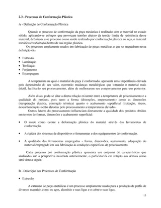 15 
2.3 - Processos de Conformação Plástica 
A - Definição de Conformação Plástica 
Quando o processo de conformação da peça mecânica é realizado com o material no estado 
sólido, aplicando-se esforços que provocam tensões abaixo da tensão limite de resistência desse 
material, definimos esse processo como sendo realizado por conformação plástica ou seja, o material 
metálico é trabalhado dentro de sua região plástica. 
Os processos amplamente usados em fabricação de peças metálicas e que se enquadram nesta 
definição são: 
· Extrusão 
· Laminação 
· Trefilação 
· Forjamento 
· Estampagem 
A temperatura na qual o material da peça é conformado, apresenta uma importância elevada 
pois dependendo do seu valor, ocorrerão mudanças metalúrgicas que tornando o material mais 
dúctil, facilitarão seu processamento, além de melhorarem seu comportamento para uso posterior. 
Além disso, pode-se citar a direta relação existente entre a temperatura de processamento e a 
qualidade do produto, pois tanto a forma (distorções, empenamento) como as dimensões 
(recuperação elástica, contração térmica) quanto o acabamento superficial (oxidação, riscos, 
descarbonetação) serão afetadas pelo processamento a temperaturas elevadas. 
Outros fatores do processamento influenciam diretamente a qualidade dos produtos obtidos 
em termos de formas, dimensões e acabamento superficial: 
· O modo como ocorre a deformação plástica do material através das ferramentas de 
conformação. 
· A rigidez dos sistemas de dispositivos e ferramentas e dos equipamentos de conformação. 
· A qualidade das ferramentas empregadas - forma, dimensões, acabamento, adequação do 
material empregado em sua fabricação às condições específicas de processamento. 
Cada processo por conformação plástica apresenta um conjunto de características que 
analisadas sob a perspectiva mostrada anteriormente, o particulariza em relação aos demais como 
será visto a seguir. 
B - Descrição dos Processos de Conformação 
· Extrusão 
A extrusão de peças metálicas é um processo amplamente usado para a produção de perfis de 
diversos materiais como os aços, alumínio e suas ligas e o cobre e suas ligas. 
 