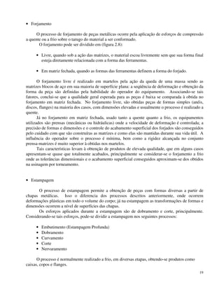 19 
· Forjamento 
O processo de forjamento de peças metálicas ocorre pela aplicação de esforços de compressão 
a quente ou a frio sobre o tarugo do material a ser conformado. 
O forjamento pode ser dividido em (figura 2.8): 
· Livre, quando sob a ação das matrizes, o material escoa livremente sem que sua forma final 
esteja diretamente relacionada com a forma das ferramentas. 
· Em matriz fechada, quando as formas das ferramentas definem a forma do forjado. 
O forjamento livre é realizado em martelos pela ação da queda de uma massa sendo as 
matrizes blocos de aço em sua maioria de superfície plana: a seqüência de deformação e obtenção da 
forma da peça são definidas pela habilidade do operador do equipamento. Associando-se tais 
fatores, conclui-se que a qualidade geral esperada para as peças é baixa se comparada à obtida no 
forjamento em matriz fechada. No forjamento livre, são obtidas peças de formas simples (anéis, 
discos, flanges) na maioria dos casos, com dimensões elevadas e usualmente o processo é realizado a 
quente. 
Já no forjamento em matriz fechada, usado tanto a quente quanto a frio, os equipamentos 
utilizados são prensas (mecânicas ou hidráulicas) onde a velocidade de deformação é controlada; a 
precisão de formas e dimensões e o controle do acabamento superficial dos forjados são conseguidos 
pelo cuidado com que são construíras as matrizes e como elas são mantidas durante sua vida útil. A 
influência do operador sobre o processo é mínima, bem como a rigidez alcançada no conjunto 
prensa-matrizes é muito superior à obtidas nos martelos. 
Tais características levam à obtenção de produtos de elevada qualidade, que em alguns casos 
apresentam-se quase que totalmente acabados, principalmente se considerar-se o forjamento a frio 
onde as tolerâncias dimensionais e o acabamento superficial conseguidos aproximam-se dos obtidos 
na usinagem por torneamento. 
· Estampagem 
O processo de estampagem permite a obtenção de peças com formas diversas a partir de 
chapas metálicas. Isso o diferencia dos processos descritos anteriormente, onde ocorrem 
deformações plásticas em todo o volume do corpo; já na estampagem as transformações de formas e 
dimensões ocorrem a nível de superfícies das chapas. 
Os esforços aplicados durante a estampagem são de dobramento e corte, principalmente. 
Considerando-se tais esforços, pode-se dividir a estampagem nos seguintes processos: 
· Embutimento (Estampagem Profunda) 
· Dobramento 
· Curvamento 
· Corte 
· Nervuramento 
O processo é normalmente realizado a frio, em diversas etapas, obtendo-se produtos como 
caixas, copos e flanges. 
 