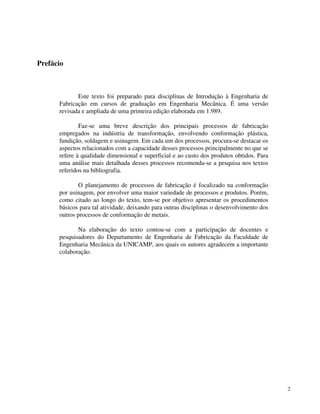 2 
Prefácio 
Este texto foi preparado para disciplinas de Introdução à Engenharia de 
Fabricação em cursos de graduação em Engenharia Mecânica. É uma versão 
revisada e ampliada de uma primeira edição elaborada em 1.989. 
Faz-se uma breve descrição dos principais processos de fabricação 
empregados na indústria de transformação, envolvendo conformação plástica, 
fundição, soldagem e usinagem. Em cada um dos processos, procura-se destacar os 
aspectos relacionados com a capacidade desses processos principalmente no que se 
refere à qualidade dimensional e superficial e ao custo dos produtos obtidos. Para 
uma análise mais detalhada desses processos recomenda-se a pesquisa nos textos 
referidos na bibliografia. 
O planejamento de processos de fabricação é focalizado na conformação 
por usinagem, por envolver uma maior variedade de processos e produtos. Porém, 
como citado ao longo do texto, tem-se por objetivo apresentar os procedimentos 
básicos para tal atividade, deixando para outras disciplinas o desenvolvimento dos 
outros processos de conformação de metais. 
Na elaboração do texto contou-se com a participação de docentes e 
pesquisadores do Departamento de Engenharia de Fabricação da Faculdade de 
Engenharia Mecânica da UNICAMP, aos quais os autores agradecem a importante 
colaboração. 
 