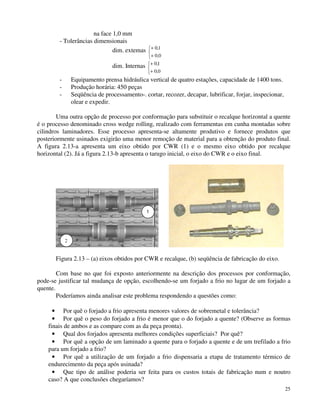25 
na face 1,0 mm 
- Tolerâncias dimensionais 
dim. extemas + 
+ 
 
0 , 
1 
0 , 
0 
dim. Internas + 
+ 
 
01 
, 
0 , 
0 
- Equipamento prensa hidráulica vertical de quatro estações, capacidade de 1400 tons. 
- Produção horária: 450 peças 
- Seqüência de processamento-. cortar, recozer, decapar, lubrificar, forjar, inspecionar, 
olear e expedir. 
Uma outra opção de processo por conformação para substituir o recalque horizontal a quente 
é o processo denominado cross wedge rolling, realizado com ferramentas em cunha montadas sobre 
cilindros laminadores. Esse processo apresenta-se altamente produtivo e fornece produtos que 
posteriormente usinados exigirão uma menor remoção de material para a obtenção do produto final. 
A figura 2.13-a apresenta um eixo obtido por CWR (1) e o mesmo eixo obtido por recalque 
horizontal (2). Já a figura 2.13-b apresenta o tarugo inicial, o eixo do CWR e o eixo final. 
1 
2 
Figura 2.13 – (a) eixos obtidos por CWR e recalque, (b) seqüência de fabricação do eixo. 
Com base no que foi exposto anteriormente na descrição dos processos por conformação, 
pode-se justificar tal mudança de opção, escolhendo-se um forjado a frio no lugar de um forjado a 
quente. 
Poderíamos ainda analisar este problema respondendo a questões como: 
· Por quê o forjado a frio apresenta menores valores de sobremetal e tolerância? 
· Por quê o peso do forjado a frio é menor que o do forjado a quente? (Observe as formas 
finais de ambos e as compare com as da peça pronta). 
· Qual dos forjados apresenta melhores condições superficiais? Por quê? 
· Por quê a opção de um laminado a quente para o forjado a quente e de um trefilado a frio 
para um forjado a frio? 
· Por quê a utilização de um forjado a frio dispensaria a etapa de tratamento térmico de 
endurecimento da peça após usinada? 
· Que tipo de análise poderia ser feita para os custos totais de fabricação num e noutro 
caso? A que conclusões chegaríamos? 
 