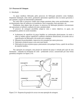 26 
2.4 - Processos de Usinagem 
A - Introdução 
As peças metálicas fabricadas pelos processos de fabricação primários como fundição, 
forjamento laminação, entre outros, geralmente apresentam superfícies mais ou menos grosseiras e 
que, portanto, exigem um determinado acabamento. 
Por outro lado os processos citados nem sempre permitem obter certas peculiaridades, como 
de determinados tipos de saliências ou reentrâncias, furos rosqueados, furos passantes, etc. 
Finalmente, para alguns tipos de peças, os processos de fabricação primários convencionais 
não apresentam as melhores condições de custo e produtividade. 
O processo de usinagem possibilita atingir-se estes e outros objetivos, os quais, em 
conseqüência, podem ser assim resumidos: 
· Acabamento de superfícies de peças fundidas ou conformadas plasticamente, de modo a 
obter-se melhor aspecto superficial e melhores tolerâncias dimensionais, de acordo com as 
especificações de fabricação e de acordo com o emprego. 
· Obtenção de peculiaridades, impossíveis de conseguir por outros processos. 
· Fabricação seriada de peças a um custo mais barato. 
· Fabricação de uma ou poucas peças, praticamente com qualquer forma, a partir de um bloco 
de material metálico. 
Nas operações de usinagem, uma porção do material das peças é retirada pela ação de uma 
ferramenta - chamada de ferramenta de corte - produzindo cavaco, caracterizado por uma forma 
geométrica irregular (ver figura 2.14). 
Figura 2.14 - Esquema da geração do cavaco em uma operação de usinagem. 
 