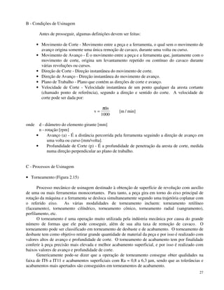 27 
B - Condições de Usinagem 
Antes de prosseguir, algumas definições devem ser feitas: 
· Movimento de Corte - Movimento entre a peça e a ferramenta, o qual sem o movimento de 
avanço origina somente uma única remoção de cavaco, durante uma volta ou curso. 
· Movimento de Avanço - É o movimento entre a peça e a ferramenta que, juntamente com o 
movimento de corte, origina um levantamento repetido ou contínuo do cavaco durante 
várias revoluções ou cursos. 
· Direção de Corte - Direção instantânea do movimento de corte. 
· Direção de Avanço - Direção instantânea do movimento de avanço. 
· Plano de Trabalho - Plano que contém as direções de corte e avanço. 
· Velocidade de Corte - Velocidade instantânea de um ponto qualquer da aresta cortante 
(chamado ponto de referência), segundo a direção e sentido do corte. A velocidade de 
corte pode ser dada por: 
v 
dn 
= 
p 
1000 
[m / min] 
onde d - diâmetro do elemento girante [mm] 
n - rotação [rpm] 
· Avanço (a) - É a distância percorrida pela ferramenta seguindo a direção de avanço em 
uma volta ou curso [mm/volta]. 
· Profundidade de Corte (p) - É a profundidade de penetração da aresta de corte, medida 
numa direção perpendicular ao plano de trabalho. 
C - Processos de Usinagem 
· Torneamento (Figura 2.15) 
Processo mecânico de usinagem destinado à obtenção de superfície de revolução com auxílio 
de uma ou mais ferramentas monocortantes. Para tanto, a peça gira em torno do eixo principal de 
rotação da máquina e a ferramenta se desloca simultaneamente segundo uma trajetória coplanar com 
o referido eixo. As várias modalidades de torneamento incluem: torneamento retilíneo 
(faceamento), torneamento cilíndrico, torneamento cônico, torneamento radial (sangramento), 
perfilamento, etc. 
O torneamento é uma operação muito utilizada pela indústria mecânica por causa do grande 
número de formas que ele pode conseguir, além de sua alta taxa de remoção de cavaco. O 
torneamento pode ser classificado em torneamento de desbaste e de acabamento. O torneamento de 
desbaste tem como objetivo retirar grande quantidade de material da peça e por isso é realizado com 
valores altos de avanço e profundidade de corte. O torneamento de acabamento tem por finalidade 
conferir à peça precisão mais elevada e melhor acabamento superficial, e por isso é realizado com 
baixos valores de avanço e profundidade de corte. 
Genericamente pode-se dizer que a operação de torneamento consegue obter qualidades na 
faixa de IT6 a IT11 e acabamentos superficiais com Ra = 0,8 a 6,3 mm, sendo que as tolerâncias e 
acabamentos mais apertados são conseguidos em torneamentos de acabamento. 
 