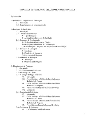 3 
PROCESSOS DE FABRICAÇÃO E PLANEJAMENTO DE PROCESSOS 
Apresentação 
1 - Introdução à Engenharia de Fabricação 
1.1 - Introdução 
1.2 - Departamentos de uma organização 
2 - Processos de Fabricação 
2.1- Introdução 
2.2- - Processos de Fundição 
A - Tipos Principais 
B - Avaliação dos Processos de Fundição 
2.3 - Processos de Conformação 
A - Definição de Conformação Plástica 
B - Descrição dos Processos de Conformação 
C - Considerações a Respeito dos Processos de Conformação 
2.4 - Processos de Usinagem 
A - Introdução 
B - Condições de Usinagem 
C - Processos de Usinagem 
2.5 - Processos de Soldagem 
A - Introdução 
B - Processos de Soldagem 
3 - Planejamento de Processos 
3.1 - Introdução 
3.2 - O Planejamento do Processo 
3.3 - Tecnologia de Grupo 
3.4 - A Seleção de Peças em Bruto 
3.4.1 - Introdução 
3.4.2 - Peças Similares a Sólidos de Revolução com 
Relação L/D Grande 
3.4.3 - Peças Similares a Sólidos de Revolução com 
Relação L/D Pequena 
3.4.4 - Peças Não-similares a Sólidos de Revolução 
3.4.5 - Conclusão 
3.5 - Operações de Referência 
3.5.1 - Introdução 
3.5.2 - Peças Similares a Sólidos de Revolução com 
Relação L/D Grande 
3.5.3 - Peças Similares a Sólidos de Revolução com 
Relação L/D Pequena 
3.5.4 - Peças Não-similares a Sólidos de Revolução 
3.6 - Sobremetal de Usinagem 
3.6.1 - Definições e Conceitos Básicos 
 
