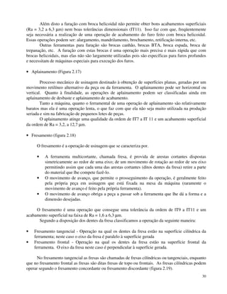 Além disto a furação com broca helicoidal não permite obter bons acabamentos superficiais 
(Ra = 3,2 a 6,3 mm) nem boas tolerâncias dimensionais (IT11). Isso faz com que, freqüentemente 
seja necessária a realização de uma operação de acabamento do furo feito com broca helicoidal. 
Essas operações podem ser: alargamento, mandrilamento, brochamento, retificação interna, etc. 
Outras ferramentas para furação são brocas canhão, brocas BTA, broca espada, broca de 
trepanação, etc. A furação com estas brocas é uma operação mais precisa e mais rápida que com 
brocas helicoidais, mas elas não são largamente utilizadas pois são específicas para furos profundos 
e necessitam de máquinas especiais para execução dos furos. 
· Aplainamento (Figura 2.17) 
Processo mecânico de usinagem destinado à obtenção de superfícies planas, geradas por um 
movimento retilíneo alternativo da peça ou da ferramenta. O aplainamento pode ser horizontal ou 
vertical. Quanto à finalidade, as operações de aplainamento podem ser classificadas ainda em 
aplainamento de desbaste e aplainamento de acabamento. 
Tanto a máquina, quanto o ferramental de uma operação de aplainamento são relativamente 
baratos mas ela é uma operação lenta, o que faz com que ela não seja muito utilizada na produção 
seriada e sim na fabricação de pequenos lotes de peças. 
O aplainamento atinge uma qualidade da ordem de IT7 a IT 11 e um acabamento superficial 
30 
da ordem de Ra = 3,2, a 12,7 mm. 
· Fresamento (figura 2.18) 
O fresamento é a operação de usinagem que se caracteriza por. 
· A ferramenta multicortante, chamada fresa, é provida de arestas cortantes dispostas 
simetricamente ao redor de uma eixo; de um movimento de rotação ao redor de seu eixo 
permitindo assim que cada uma das arestas cortantes (ditos dentes da fresa) retire a parte 
do material que lhe compete fazê-lo. 
· O movimento de avanço, que permite o prosseguimento da operação, é geralmente feito 
pela própria peça em usinagem que está fixada na mesa da máquina (raramente o 
movimento de avanço é feito pela própria ferramenta). 
· O movimento de avanço obriga a peça a passar sob a ferramenta que lhe dá a forma e a 
dimensão desejadas. 
O fresamento é uma operação que consegue uma tolerância da ordem de lT9 a IT11 e um 
acabamento superficial na faixa de Ra = 1,6 a 6,3 mm. 
Segundo a disposição dos dentes da fresa classificamos a operação da seguinte maneira: 
· Fresamento tangencial - Operação na qual os dentes da fresa estão na superfície cilíndrica da 
ferramenta; neste caso o eixo da fresa é paralelo à superfície gerada 
· Fresamento frontal - Operação na qual os dentes da fresa estão na superfície frontal da 
ferramenta. O eixo da fresa neste caso é perpendicular à superfície gerada. 
No fresamento tangencial as fresas são chamadas de fresas cilíndricas ou tangenciais, enquanto 
que no fresamento frontal as fresas são ditas fresas de topo ou frontais. As fresas cilíndricas podem 
operar segundo o fresamento concordante ou fresamento discordante (figura 2.19). 
 