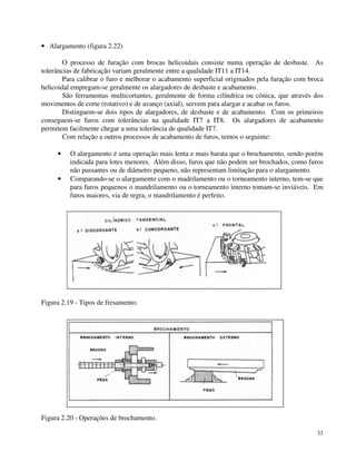 33 
· Alargamento (figura 2.22) 
O processo de furação com brocas helicoidais consiste numa operação de desbaste. As 
tolerâncias de fabricação variam geralmente entre a qualidade IT11 a IT14. 
Para calibrar o furo e melhorar o acabamento superficial originados pela furação com broca 
helicoidal empregam-se geralmente os alargadores de desbaste e acabamento. 
São ferramentas multicortantes, geralmente de forma cilíndrica ou cônica, que através dos 
movimentos de corte (rotativo) e de avanço (axial), servem para alargar e acabar os furos. 
Distinguem-se dois tipos de alargadores, de desbaste e de acabamento. Com os primeiros 
conseguem-se furos com tolerâncias na qualidade IT7 a IT8. Os alargadores de acabamento 
permitem facilmente chegar a uma tolerância de qualidade IT7. 
Com relação a outros processos de acabamento de furos, temos o seguinte: 
· O alargamento é uma operação mais lenta e mais barata que o brochamento, sendo porém 
indicada para lotes menores. Além disso, furos que não podem ser brochados, como furos 
não passantes ou de diâmetro pequeno, não representam limitação para o alargamento. 
· Comparando-se o alargamento com o madrilamento ou o torneamento interno, tem-se que 
para furos pequenos o mandrilamento ou o torneamento interno tomam-se inviáveis. Em 
furos maiores, via de regra, o mandrilamento é perfeito. 
Figura 2.19 - Tipos de fresamento. 
Figura 2.20 - Operações de brochamento. 
 