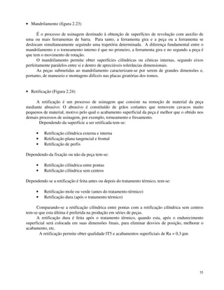 35 
· Mandrilamento (figura 2.23) 
É o processo de usinagem destinado à obtenção de superfícies de revolução com auxilio de 
uma ou mais ferramentas de barra. Para tanto, a ferramenta gira e a peça ou a ferramenta se 
deslocam simultaneamente seguindo uma trajetória determinada. A diferença fundamental entre o 
mandrilamento e o torneamento interno é que no primeiro, a ferramenta gira e no segundo a peça é 
que tem o movimento de rotação. 
O mandrilamento permite obter superfícies cilíndricas ou cônicas internas, segundo eixos 
perfeitamente paralelos entre si e dentro de apreciáveis tolerâncias dimensionais. 
As peças submetidas ao mandrilamento caracterizam-se por serem de grandes dimensões e, 
portanto, de manuseio e montagens difíceis nas placas giratórias dos tomos. 
· Retificação (Figura 2.24) 
A retificação é um processo de usinagem que consiste na remoção de material da peça 
mediante abrasivo. O abrasivo é constituído de grãos cortantes que removem cavacos muito 
pequenos de material, motivo pelo qual o acabamento superficial da peça é melhor que o obtido nos 
demais processos de usinagem, por exemplo, torneamento e fresamento. 
Dependendo da superfície a ser retificada tem-se: 
· Retificação cilíndrica externa e interna 
· Retificação plana tangencial e frontal 
· Retificação de perfis 
Dependendo da fixação ou não da peça tem-se: 
· Retificação cilíndrica entre pontas 
· Retificação cilíndrica sem centros 
Dependendo se a retificação é feita antes ou depois do tratamento térmico, tem-se: 
· Retificação mole ou verde (antes do tratamento térmico) 
· Retificação dura (após o tratamento térmico) 
Comparando-se a retificação cilíndrica entre pontas com a retificação cilíndrica sem centros 
tem-se que esta última é preferida na produção em séries de peças. 
A retificação dura é feita após o tratamento térmico, quando esta, após o endurecimento 
superficial será colocada em suas dimensões fmais, para eliminar desvios de posição, melhorar o 
acabamento, etc. 
A retificação permite obter qualidade lT5 e acabamentos superficiais de Ra = 0,3 mm 
 
