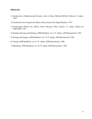 43 
Bibliografia 
1) Introduction to Manufacturing Processes, John A. Schey, McGraw-Hill Intl. Editions, 2a. edição, 
1.987. 
2) Fundamentos da Usinagem dos Metais, Dino Ferraresi, Ed. Edgard Blucher, 1.977. 
3) Conformação Plástica dos Metais, Ettore Bresciani Filho (Coord.), 5a. edição, Editora da 
UNICAMP, 1.997. 
4) Welding, Brazing and Soldering, ASM Handbook, vol. 6, 9a. edição, ASM International, 1.993. 
5) Forming and Forging, ASM Handbook, vol. 14, 9a. edição, ASM International, 1.988. 
6) Casting, ASM Handbook, vol. 15, 9a. edição, ASM International, 1.988. 
7) Machining, ASM Handbook, vol. 16, 9a. edição, ASM International, 1.989. 
 