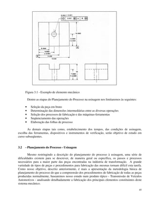 Figura 3.1 - Exemplo de elemento mecânico 
Dentre as etapas do Planejamento do Processo na usinagem nos limitaremos às seguintes: 
· Seleção da peça em bruto 
· Determinação das dimensões intermediárias entre as diversas operações 
· Seleção dos processos de fabricação e das máquinas-ferramentas 
· Seqüenciamento das operações 
· Elaboração das folhas de processo 
As demais etapas tais como, estabelecimento dos tempos, das condições de usinagem, 
escolha das ferramentas, dispositivos e instrumentos de verificação, serão objetivo de estudo em 
curso subseqüentes. 
45 
3.2 - Planejamento do Processo - Usinagem 
Mesmo restringindo a descrição do planejamento do processo à usinagem, uma série de 
dificuldades existem para se descrever, de maneira geral ou específica, os passos e processos 
necessários para a maior parte das peças encontradas na indústria de transformação. A grande 
variedade de tipos de peças e procedimentos para fabricação das mesmas tornam difícil esta tarefa. 
Como nosso objetivo, descrito anteriormente, é mais a apresentação da metodologia básica de 
planejamento do processo do que a compreensão dos procedimentos de fabricação de todas as peças 
produzidas normalmente, basearemos nosso estudo num produto típico - Transmissão de Veículos 
Automotivos - analisando detalhadamente a fabricação dos principais elementos constituintes deste 
sistema mecânico. 
 