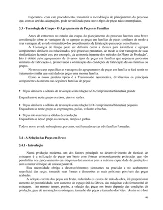 Esperamos, com este procedimento, transmitir a metodologia de planejamento do processo 
46 
que, com as devidas adaptações, pode ser utilizada para outros tipos de peças não contempladas. 
3.3 - Tecnologia de Grupo - O Agrupamento de Peças em Famílias 
Antes de entrarmos no estudo das etapas do planejamento do processo faremos uma breve 
consideração sobre as vantagens de se agrupar as peças em famílias de peças similares de modo a 
tirar vantagem do estudo sistemático dos procedimentos de fabricação para peças semelhantes. 
A Tecnologia de Grupo pode ser definida como a técnica para identificar e agrupar 
componentes similares ou relacionados pelo processo produtivo, de modo a tirar vantagem de suas 
similaridades fazendo uso, por exemplo, da economia inerente dos métodos do Fluxo de Produção. 
Isto é obtido pelo agrupamento de diversos tipos de peças em famílias que requerem processos 
similares de fabricação e, promovendo a otimização das condições de fabricação dessas famílias ou 
grupos. 
No nosso caso específico as vantagens do agrupamentos de peças em família se fará sentir no 
tratamento similar que será dado às peças uma mesma família. 
Como o nosso produto típico é a Transmissão Automotiva, dividiremos os principais 
componentes da mesma nas seguintes famílias de peças: 
· Peças similares a sólidos de revolução com relação L/D (comprimento/diâmetro) grande 
Enquadram-se neste grupo os eixos, pinos e varões. 
· Peças similares a sólidos de revolução com relação LID (comprimento/diâmetro) pequeno 
Enquadram-se neste grupo as engrenagens, polias, volantes e buchas. 
· Peças não similares a sólidos de revolução 
Enquadram-se nesse grupo as carcaças, tampas e garfos. 
Todo o nosso estudo subseqüente, portanto, será baseado nestas três famílias formadas. 
3.4 - A Seleção das Peças em Bruto 
3.4.1 - Introdução 
Numa produção moderna, um dos fatores principais no desenvolvimento de técnicas de 
usinagem é a utilização de peças em bruto com formas economicamente projetadas que vão 
possibilitar seu processamento em máquinas-ferramentas com a máxima capacidade de produção e 
com a menor remoção de cavaco possível. 
Esta necessidade obriga a desenvolvimentos constantes na precisão e no acabamento 
superficial das peças, tomando suas formas e dimensões as mais próximas possíveis das peças 
acabadas. 
A seleção correta das peças em bruto, reduzindo os custos de mão-de-obra, irá proporcionar 
aumento de produtividade, sem aumento do espaço útil da fábrica, das máquinas e do ferramental de 
usinagem. Ao mesmo tempo, porém, a seleção das peças em bruto depende das condições de 
produção, grau de automação na usinagem, tamanho das peças e tamanho dos lotes. Assim se o lote 
 
