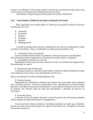 de peças a ser fabricado é relativamente grande e constante por um período de tempo longo, serão 
viáveis maiores investimentos para a fabricação das peças em bruto. 
47 
Analisaremos a seleção de peças em bruto para as três famílias estabelecidas. 
3.4.2 - Peças Similares a Sólidos de Revolução com Relação L/D Grande 
Peças enquadradas nesta família podem ser obtidas por uma grande variedade de processos 
de fabricação, tais como: 
· Laminação 
· Forjamento 
· Extrusão 
· Trefilação 
· Fundição 
· Metalurgia do Pó 
A escolha de qualquer destes processos dependerá de uma série de considerações de ordem 
econômica e tecnológica. Entre as considerações de ordem econômica podemos citar: 
· O tamanho do lote a ser produzido 
Lotes de tamanho reduzido tendem a inviabilizar a utilização de processos que demandem 
um investimento grande em equipamentos e ferramental como por exemplo, o forjamento. 
· A quantidade de material a ser removido 
Dependendo do tempo necessário para remoção de cavaco o investimento em equipamentos e 
ferramental pode ser atrativo. 
· O número de etapas de fabricação 
A utilização de processos alternativos pode reduzir o número de etapas de fabricação levando 
a uma redução de custos como é o caso de forjamento a frio de eixos. 
Entre as considerações de ordem tecnológica podemos citar: 
· O material da peça 
Dependendo das características mecânicas dos materiais das peças podem haver limitações 
para a escolha do processo. Como por exemplo pode-se citar a obtenção de eixos de ferro fundido 
que limita a utilização de processos de conformação e a necessidade de obtenção de eixos em bruto 
de materiais com altíssimo ponto de fusão que demandariam a utilização de processos de 
sinterização. 
· O tamanho da peça 
A obtenção de eixos de grandes dimensões, através de processos de conformação geralmente 
sofrem restrições em função de limitações nos equipamentos. 
Uma série de outros fatores econômicos e tecnológicos poderiam ser citados aqui. Entretanto, 
faremos um estudo mais profundo apenas dos aspectos relacionados com a obtenção de eixos para 
transmissões automotivas. 
 