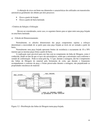A obtenção de eixos em bruto nas dimensões e características dos utilizados em transmissões 
48 
automotivas geralmente são obtidos por dois processos: 
· Eixos a partir de forjado 
· Eixos a partir de barra laminada 
- Critérios de Seleção e Utilização 
Devem ser considerados, neste caso, os seguintes fatores para se optar entre uma peça forjada 
ou uma barra laminada: 
a) Cálculo de Dimensionamento 
Normalmente, os cálculos dimensionais das peças componentes sujeitas a esforços 
determinam a necessidade de se partir para uma peça forjada ao invés de ser usinada a partir de 
barra. 
Normalmente uma peça forjada apresenta limites de resistência e escoamento de 10 a 30% 
maiores que as mesmas peças feitas a partir de barra. 
A explicação mais provável para este fato está no rompimento da linha de fibragem, como é 
conhecida, aliado ao fato de que os aços são anisotrópicos, sendo que a anisotropia varia conforme o 
sentido de conformação. Pode-se notar pela fig. 3.2 que, durante a usinagem, não há o rompimento 
das linhas de fibragem do material pela ferramenta de corte, que durante o forjamento 
acompanharam o contorno da peça, e foram preservadas durante a usinagem, não prejudicando as 
propriedades mecânicas do material. 
Figura 3.2 - Distribuição das linhas de fibragem numa peça forjada. 
 