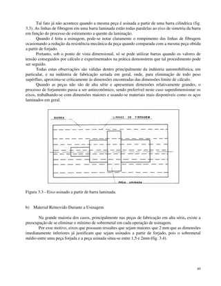 Tal fato já não acontece quando a mesma peça é usinada a partir de uma barra cilíndrica (fig. 
3.3). As linhas de fibragem em uma barra laminada estão todas paralelas ao eixo de simetria da barra 
em função do processo de estiramento a quente da laminação. 
Quando é feita a usinagem, pode-se notar claramente o rompimento das linhas de fibragem 
ocasionando a redução da resistência mecânica da peça quando comparada com a mesma peça obtida 
a partir de forjado. 
Portanto, sob o ponto de vista dimensional, só se pode utilizar barras quando os valores de 
tensão conseguidos por cálculo e experimentados na prática demonstrem que tal procedimento pode 
ser seguido. 
Todas estas observações são válidas dentro principalmente da indústria automobilística, em 
particular, e na indústria de fabricação seriada em geral, onde, para eliminação de todo peso 
supérfluo, aproxima-se criticamente às dimensões encontradas das dimensões limite de cálculo. 
Quando as peças não são de alta série e apresentam dimensões relativamente grandes, o 
processo de forjamento passa a ser antieconômico, sendo preferível neste caso superdimensionar os 
eixos, trabalhando-se com dimensões maiores e usando-se materiais mais disponíveis como os aços 
laminados em geral. 
49 
Figura 3.3 - Eixo usinado a partir de barra laminada. 
b) Material Removido Durante a Usinagem 
Na grande maioria dos casos, principalmente nas peças de fabricação em alta série, existe a 
preocupação de se eliminar o mínimo de sobremetal em cada operação de usinagem. 
Por esse motivo, eixos que possuam ressaltes que sejam maiores que 2 mm que as dimensões 
imediatamente inferiores já justificam que sejam usinados a partir de forjado, pois o sobremetal 
médio entre uma peça forjada e a peça usinada situa-se entre 1,5 e 2mm (fig. 3.4). 
 