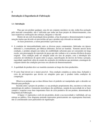 5 
1 
Introdução à Engenharia de Fabricação 
1.1 - lntrodução 
Para que um produto qualquer, seja ele um conjunto mecânico ou não, tenha boa aceitação 
pelo mercado consumidor, não é suficiente que tenha um bom projeto de dimensionamento, com 
suas respectivas verificações dos esforços, desgastes e vida útil. 
Dentro de um ciclo de produção desse produto, a fase de projeto e dimensionamento é apenas 
uma das muitas que deverão ser percorridas até que o produto seja colocado no mercado. 
As fases posteriores, a serem percorridas e previstas são: 
· A condição de intercambialidade entre as diversas peças componentes, fabricadas em épocas 
diferentes e, eventualmente, por fábricas diferentes, deverá ser mantida. Somente através desta 
condição, o produto atingirá um índice de credibilidade suficiente para ser consumido em larga 
escala, sem preocupação de reposição de peças que não venham a ter a mesma eficiência da peça 
original. Esta condição pode ser atingida ainda em fase de projeto, com a introdução dos 
conceitos de tolerâncias de ajuste entre as peças, especificações de desvios de forma e posição, 
rugosidade superficial, além do estudo dos acúmulos de tolerâncias que permitam a montagem do 
conjunto dentro das condições previstas em cálculos de dimensionamento. 
· A qualidade do produto deve ser mantida constante ao longo dos lotes produzidos. 
· O custo final deverá ser o menor possível. Esta condição completa as outras duas, fechando o 
cicio de pré-requisitos que devem ser atingidos para que o produto tenha condições de 
competição. 
Observa-se portanto que as duas últimas fases só poderão ser manipuladas após o desenho ser 
liberado para produção. 
Inserida entre o projeto do produto e a sua produção propriamente dita, encontra-se toda uma 
metodologia de análise e tratamento tecnológico dos problemas, surgida da necessidade de se fazer 
cumprir e respeitar essas duas importantes fases do ciclo produtivo de um produto, denominada de 
Engenharia de Fabricação. 
A figura 1.1 representa o ciclo de um produto, desde a sua necessidade e viabilidade, até sua 
entrega ao público. Esse diagrama pretende representar genericamente um organograma funcional, 
não se considerando casos particulares de organização. 
 