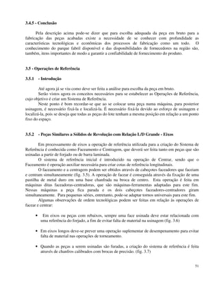 51 
3.4.5 - Conclusão 
Pela descrição acima pode-se dizer que para escolha adequada da peça em bruto para a 
fabricação das peças acabadas existe a necessidade de se conhecer com profundidade as 
características tecnológicas e econômicas dos processos de fabricação como um todo. O 
conhecimento do parque fabril disponível e das disponibilidades de fornecedores na região são, 
também, itens importantes de modo a garantir a confiabilidade de fornecimento do produto. 
3.5 - Operações de Referência 
3.5.1 - Introdução 
Até agora já se viu como deve ser feita a análise para escolha da peça em bruto. 
Serão vistos agora os conceitos necessários para se estabelecer as Operações de Referência, 
cujo objetivo é criar um Sistema de Referência. 
Neste ponto é bom recordar-se que ao se colocar uma peça numa máquina, para posterior 
usinagem, é necessário fixá-la e localizá-la. É necessário fixá-la devido ao esforço de usinagem e 
localizá-la, pois se deseja que todas as peças do lote tenham a mesma posição em relação a um ponto 
fixo do espaço. 
3.5.2 - Peças Similares a Sólidos de Revolução com Relação L/D Grande - Eixos 
Em processamento de eixos a operação de referência utilizada para a criação do Sistema de 
Referência é conhecida como Faceamento e Centragem, que deverá ser feita tanto em peças que são 
usinadas a partir de forjado ou de barra laminada. 
O sistema de referência inicial é introduzido na operação de Centrar, sendo que o 
Faceamento é operação auxiliar necessária para criar cotas de referência longitudinais. 
O faceamento e a centragem podem ser obtidos através de cabeçotes faceadores que faceiam 
e centram simultaneamente (fig. 3.5). A operação de facear é conseguida através da fixação de uma 
pastilha de metal duro em uma base chanfrada na broca de centro. Esta operação é feita em 
máquinas ditas faceadoras-centradoras, que são máquinas-ferramentas adaptadas para este fim. 
Nessas máquinas a peça fica parada e os dois cabeçotes faceadores-centradores giram 
simultaneamente. Para pequenas séries, entretanto, pode-se adaptar tornos universais para este fim. 
Algumas observações de ordem tecnológicas podem ser feitas em relação às operações de 
facear e centrar: 
· Em eixos ou peças com rebaixos, sempre uma face usinada deve estar relacionada com 
uma referência do forjado, a fim de evitar falta de material na usinagem (fig. 3.6) 
· Em eixos longos deve-se prever uma operação suplementar de desempenamento para evitar 
falta de material nas operações de torneamento. 
· Quando as peças a serem usinadas são furadas, a criação do sistema de referência é feita 
através de chanfros calibrados com brocas de precisão. (fig. 3.7) 
 