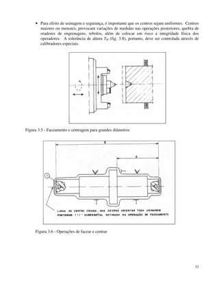 · Para efeito de usinagem e segurança, é importante que os centros sejam uniformes. Centros 
maiores ou menores, provocam variações de medidas nas operações posteriores, quebra de 
oradores de engrenagens, rebolos, além de colocar em risco a integridade física dos 
operadores. A tolerância de altura TH (fig. 3.8), portanto, deve ser controlada através de 
calibradores especiais. 
52 
Figura 3.5 - Faceamento e centragem para grandes diâmetros 
Figura 3.6 - Operações de facear e centrar 
 
