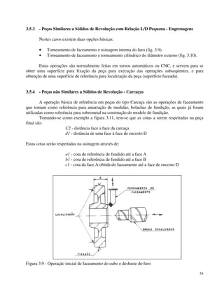 54 
3.5.3 - Peças Similares a Sólidos de Revolução com Relação L/D Pequena - Engrenagens 
Nestes casos existem duas opções básicas: 
· Torneamento de faceamento e usinagem interna do furo (fig. 3.9). 
· Torneamento de faceamento e torneamento cilíndrico do diâmetro externo (fig. 3.10). 
Estas operações são normalmente feitas em tornos automáticos ou CNC, e servem para se 
obter uma superfície para fixação da peça para execução das operações subseqüentes, e para 
obtenção de uma superfície de referência para localização da peça (superfície faceada). 
3.5.4 - Peças não Similares a Sólidos de Revolução - Carcaças 
A operação básica de referência em peças do tipo Carcaça são as operações de faceamento 
que tomam como referência para amarração de medidas, bolachas de fundição, as quais já foram 
utilizadas como referência para sobremetal na construção do modelo de fundição. 
Tomando-se como exemplo a figura 3.11, tem-se que as cotas a serem respeitadas na peça 
final são: 
C2 - distância face a face da carcaça 
d1 - distância de uma face à face de encosto D 
Estas cotas serão respeitadas na usinagem através de: 
a1 - cota de referência de fundido até a face A 
b1 - cota de referência de fundido até a face B 
c1 - cota da face A obtida do faceamento até a face de encosto D 
Figura 3.9 - Operação inicial de faceamento do cubo e desbaste do furo 
 