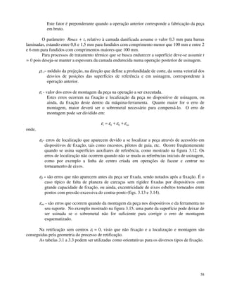 Este fator é preponderante quando a operação anterior corresponde a fabricação da peça 
em bruto. 
O parâmetro Rmax + t, relativo à camada danificada assume o valor 0,3 mm para barras 
laminadas, estando entre 0,8 e 1,5 mm para fundidos com comprimento menor que 100 mm e entre 2 
e 6 mm para fundidos com comprimentos maiores que 100 mm. 
Para processos de tratamento térmico que se busca endurecer a superfície deve-se assumir t 
= 0 pois deseja-se manter a espessura da camada endurecida numa operação posterior de usinagem. 
58 
ri 
-1- módulo da projeção, na direção que define a profundidade de corte, da soma vetorial dos 
desvios de posições das superfícies de referência e em usinagem, correspondente à 
operação anterior. 
ei 
- valor dos erros de montagem da peça na operação a ser executada. 
Estes erros ocorrem na fixação e localização da peça no dispositivo de usinagem, ou 
ainda, da fixação deste dentro da máquina-ferramenta. Quanto maior for o erro de 
montagem, maior deverá ser o sobremetal necessário para compensá-lo. O erro de 
montagem pode ser dividido em: 
e e e e i li fi mi = + + 
onde, 
el 
i- erros de localização que aparecem devido a se localizar a peça através de acessório em 
dispositivos de fixação, tais como encostos, pilotos de guia, etc. Ocorre freqüentemente 
quando se usina superfícies auxiliares de referência, como mostrado na figura 3.12. Os 
erros de localização não ocorrem quando não se muda as referências iniciais de usinagem, 
como por exemplo a linha de centro criada em operações de facear e centrar no 
torneamento de eixos. 
ef 
i - são erros que não aparecem antes da peça ser fixada, sendo notados após a fixação. É o 
caso típico de falta de planeza de carcaças sem rigidez fixadas por dispositivos com 
grande capacidade de fixação, ou ainda, excentricidade de eixos esbeltos torneados entre 
pontos com pressão excessiva do contra-ponto (figs. 3.13 e 3.14). 
emi - são erros que ocorrem quando da montagem da peça nos dispositivos e da ferramenta no 
seu suporte. No exemplo mostrado na figura 3.15, uma parte da superfície pode deixar de 
ser usinada se o sobremetal não for suficiente para corrigir o erro de montagem 
esquematizado. 
Na retificação sem centros ei 
» 0, visto que não fixação e a localização e montagem são 
conseguidas pela geometria do processo de retificação. 
As tabelas 3.1 a 3.3 podem ser utilizadas como orientativas para os diversos tipos de fixação. 
 