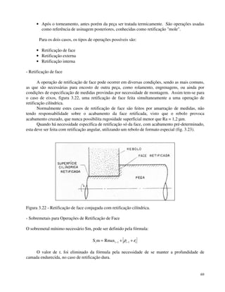 · Após o torneamento, antes porém da peça ser tratada termicamente. São operações usadas 
como referência de usinagem posteriores, conhecidas como retificação mole. 
Para os dois casos, os tipos de operações possíveis são: 
· Retificação de face 
· Retificação externa 
· Retificação interna 
69 
- Retificação de face 
A operação de retificação de face pode ocorrer em diversas condições, sendo as mais comuns, 
as que são necessárias para encosto de outra peça, como rolamento, engrenagens, ou ainda por 
condições de especificação de medidas provindas por necessidade de montagem. Assim tem-se para 
o caso de eixos, figura 3.22, uma retificação de face feita simultaneamente a uma operação de 
retificação cilíndrica. 
Normalmente estes casos de retificação de face são feitos por amarração de medidas, não 
tendo responsabilidade sobre o acabamento da face retificada, visto que o rebolo provoca 
acabamento cruzado, que nunca possibilita rugosidade superficial menor que Ra = 1,2 mm. 
Quando há necessidade específica de retificação só da face, com acabamento pré-determinado, 
esta deve ser feita com retificação angular, utilizando um rebolo de formato especial (fig. 3.23). 
Figura 3.22 - Retificação de face conjugada com retificação cilíndrica. 
- Sobremetais para Operações de Retificação de Face 
O sobremetal mínimo necessário Sm, pode ser definido pela fórmula: 
Sim = Rmaxi-1 + i-1 + i r e 
O valor de t, foi eliminado da fórmula pela necessidade de se manter a profundidade de 
camada endurecida, no caso de retificação dura. 
 