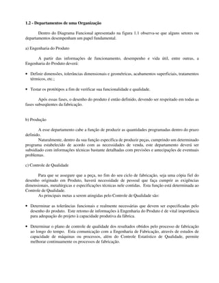 1.2 - Departamentos de uma Organização 
Dentro do Diagrama Funcional apresentado na figura 1.1 observa-se que alguns setores ou 
departamentos desempenham um papel fundamental. 
a) Engenharia do Produto 
A partir das informações de funcionamento, desempenho e vida útil, entre outras, a 
Engenharia do Produto deverá: 
· Definir dimensões, tolerâncias dimensionais e geométricas, acabamentos superficiais, tratamentos 
térmicos, etc.; 
· Testar os protótipos a fim de verificar sua funcionalidade e qualidade. 
Após essas fases, o desenho do produto é então definido, devendo ser respeitado em todas as 
fases subseqüentes da fabricação. 
b) Produção 
A esse departamento cabe a função de produzir as quantidades programadas dentro do prazo 
definido. 
Naturalmente, dentro da sua função específica de produzir peças, cumprindo um determinado 
programa estabelecido de acordo com as necessidades de venda, este departamento deverá ser 
subsidiado com informações técnicas bastante detalhadas com previsões e antecipações de eventuais 
problemas. 
c) Controle de Qualidade 
Para que se assegure que a peça, no fim do seu ciclo de fabricação, seja uma cópia fiel do 
desenho originado em Produto, haverá necessidade de pessoal que faça cumprir as exigências 
dimensionais, metalúrgicas e especificações técnicas nele contidas. Esta função está determinada ao 
Controle de Qualidade. 
As principais metas a serem atingidas pelo Controle de Qualidade são: 
· Determinar as tolerâncias funcionais e realmente necessárias que devem ser especificadas pelo 
desenho do produto. Este retomo de informações à Engenharia do Produto é de vital importância 
para adequação do projeto à capacidade produtiva da fábrica. 
· Determinar o plano de controle de qualidade dos resultados obtidos pelo processo de fabricação 
ao longo do tempo. Esta comunicação com a Engenharia de Fabricação, através de estudos de 
capacidade de máquinas ou processos, além do Controle Estatístico de Qualidade, permite 
melhorar continuamente os processos de fabricação. 
 