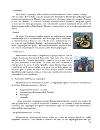 75 
- Fresamento 
Os dentes da engrenagem podem ser cortados com uma fresa de forma conforme o espaço 
entre os dentes. Este método necessita, teoricamente, de uma fresa diferente para cada engrenagem 
porque uma engrenagem de 25 dentes, por exemplo, tem a forma do espaço entre os dentes diferente 
de uma com 24 dentes. Na realidade a mudança no espaço entre os dentes não é tão grande e pode-se 
dizer que oito fresas podem gerar, com certa exatidão, qualquer engrenagem na faixa entre 12 
dentes e uma cremalheira Naturalmente, diferentes conjuntos de fresa são necessários para diferentes 
passos. 
- Shaping 
Os dentes de engrenagem podem também ser gerados com o uso de 
cortadores tipo pinhão ou cremalheira. O cortador tipo pinhão movimenta-se 
alternativamente ao longo do eixo vertical e avança lentamente na peça 
em bruto até a profundidade desejada. Após uma revolução da peça em 
bruto a engrenagem está pronta. De maneira semelhante pode-se utilizar 
um cortador tipo cremalheira para gerar os dentes de uma engrenagem. 
- Fresa Caracol 
O fresamento com caracol é um processo de geração efetuado com um 
cortador denominado fresa caracol. Seus dentes ficam numa hélice como um 
parafuso sem fim. Canaletas longitudinais expõem as faces de corte que têm 
um perfil semelhante à cremalheira. Os dentes tem perfil detalonado na 
parte posterior das arestas de corte. Quando o caracol dá uma volta, o efeito 
é equivalente ao de uma cremalheira reta que tivesse se deslocado de uma 
distância igual ao passo do ângulo de hélice ao qual pertence o dente. 
Quando uma engrenagem é cortada, é posicionada e girada como se estivesse 
engrenada com essa cremalheira. 
D - Acabamento de Dentes de Engrenagem 
Quatro métodos de acabamento de dentes são empregados a partir dos métodos convencionais 
de corte de dentes de engrenagens. São eles: 
· Rasqueteamento rotativo (Shaving) 
· Acabamento por Rolamento (Roll-Finishing) 
· Retificação 
· Lapidação 
Ainda que muitas engrenagens sejam produzidas satisfatoriamente, somente pelo processo de 
corte por geração sem operação de acabamento posteriores, as operações de acabamento tornam-se 
necessárias para engrenagens com grande capacidade de carga, altas velocidades, alta durabilidade e 
baixo ruído no funcionamento. 
- Rasqueteamento rotativo (Shaving) 
O processo de rasqueteamento rotativo utiliza um cortador de ultra-precisão de aço rápido 
temperado e revenido. Este cortador é construído na forma de uma engrenagem helicoidal que 
 