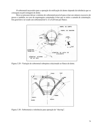 O sobremetal necessário para a operação de retificação de dentes depende da tolerância que se 
78 
conseguiu na pré-usinagem do dente. 
Deve-se procurar deixar o mínimo de sobremetal possível para evitar um número excessivo de 
passes e também, no caso de engrenagens cementadas evitar que se retire a camada de cementação. 
Em geral deve ser usado um sobremetal de 0, 12 a 0,20 mm por flanco. 
Figura 3.29 - Variação do sobremetal sobrepinos relacionado ao flanco do dente. 
Figura 3.30 - Sobremetais e tolerâncias para operação de “shaving”. 
 