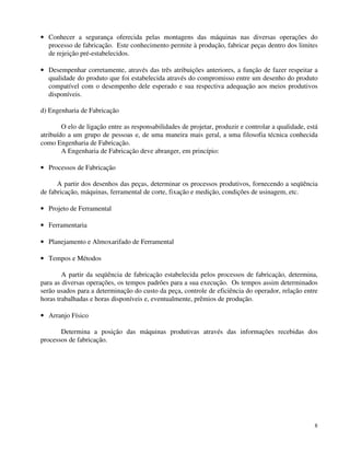 · Conhecer a segurança oferecida pelas montagens das máquinas nas diversas operações do 
processo de fabricação. Este conhecimento permite à produção, fabricar peças dentro dos limites 
de rejeição pré-estabelecidos. 
· Desempenhar corretamente, através das três atribuições anteriores, a função de fazer respeitar a 
qualidade do produto que foi estabelecida através do compromisso entre um desenho do produto 
compatível com o desempenho dele esperado e sua respectiva adequação aos meios produtivos 
disponíveis. 
d) Engenharia de Fabricação 
O elo de ligação entre as responsabilidades de projetar, produzir e controlar a qualidade, está 
atribuído a um grupo de pessoas e, de uma maneira mais geral, a uma filosofia técnica conhecida 
como Engenharia de Fabricação. 
8 
A Engenharia de Fabricação deve abranger, em princípio: 
· Processos de Fabricação 
A partir dos desenhos das peças, determinar os processos produtivos, fornecendo a seqüência 
de fabricação, máquinas, ferramental de corte, fixação e medição, condições de usinagem, etc. 
· Projeto de Ferramental 
· Ferramentaria 
· Planejamento e Almoxarifado de Ferramental 
· Tempos e Métodos 
A partir da seqüência de fabricação estabelecida pelos processos de fabricação, determina, 
para as diversas operações, os tempos padrões para a sua execução. Os tempos assim determinados 
serão usados para a determinação do custo da peça, controle de eficiência do operador, relação entre 
horas trabalhadas e horas disponíveis e, eventualmente, prêmios de produção. 
· Arranjo Físico 
Determina a posição das máquinas produtivas através das informações recebidas dos 
processos de fabricação. 
 
