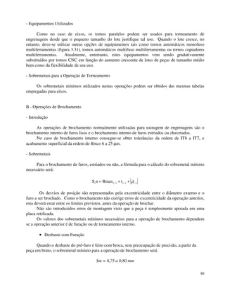 80 
- Equipamentos Utilizados 
Como no caso de eixos, os tomos paralelos podem ser usados para torneamento de 
engrenagens desde que o pequeno tamanho do lote justifique tal uso. Quando o lote cresce, no 
entanto, deve-se utilizar outras opções de equipamentos tais como tornos automáticos monofuso 
multiferramentas (figura 3.31), tomos automáticos multifuso multiferramentas ou tornos copiadores 
multiferramentas. Atualmente, entretanto, estes equipamentos vem sendo gradativamente 
substituídos por tomos CNC em função do aumento crescente de lotes de peças de tamanho médio 
bem como da flexibilidade de seu uso. 
- Sobremetais para a Operação de Torneamento 
Os sobremetais mínimos utilizados nestas operações podem ser obtidos das mesmas tabelas 
empregadas para eixos. 
B - Operações de Brochamento 
- Introdução 
As operações de brochamento normalmente utilizadas para usinagem de engrenagens são o 
brochamento interno de furos lisos e o brochamento interno de furos estriados ou chavetados. 
No caso de brochamento interno consegue-se obter tolerâncias da ordem de IT6 a IT7, e 
acabamento superficial da ordem de Rmax 6 a 25 mm. 
- Sobremetais 
Para o brochamento de furos, estriados ou não, a fórmula para o cálculo do sobremetal mínimo 
necessário será: 
Sin = Rmaxi-1 + ti-1 + i-1 r 
Os desvios de posição são representados pela excentricidade entre o diâmetro externo e o 
furo a ser brochado. Como o brochamento não corrige erros de excentricidade da operação anterior, 
esta deverá estar entre os limites previstos, antes da operação de brochar. 
Não são introduzidos erros de montagem visto que a peça é simplesmente apoiada em uma 
placa retificada. 
Os valores dos sobremetais mínimos necessários para a operação de brochamento dependem 
se a operação anterior é de furação ou de torneamento interno. 
· Desbaste com Furação 
Quando o desbaste do pré-furo é feito com broca, sem preocupação de precisão, a partir da 
peça em bruto, o sobremetal mínimo para a operação de brochamento será: 
Sm = 0,75 a 0,80 mm 
 