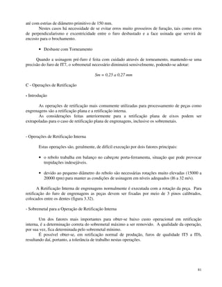 81 
até com estrias de diâmetro primitivo de 150 mm. 
Nestes casos há necessidade de se evitar erros muito grosseiros de furação, tais como erros 
de perpendicularismo e excentricidade entre o furo desbastado e a face usinada que servirá de 
encosto para o brochamento. 
· Desbaste com Torneamento 
Quando a usinagem pré-furo é feita com cuidado através de torneamento, mantendo-se uma 
precisão do furo de IT7, o sobremetal necessário diminuirá sensivelmente, podendo-se adotar: 
Sm = 0,25 a 0,27 mm 
C - Operações de Retificação 
- Introdução 
As operações de retificação mais comumente utilizadas para processamento de peças como 
engrenagens são a retificação plana e a retificação interna. 
As considerações feitas anteriormente para a retificação plana de eixos podem ser 
extrapoladas para o caso de retificação plana de engrenagens, inclusive os sobremetais. 
- Operações de Retificação Interna 
Estas operações são, geralmente, de difícil execução por dois fatores principais: 
· o rebolo trabalha em balanço no cabeçote porta-ferramenta, situação que pode provocar 
trepidações indesejáveis. 
· devido ao pequeno diâmetro do rebolo são necessárias rotações muito elevadas (15000 a 
20000 rpm) para manter as condições de usinagem em níveis adequados (l6 a 32 m/s). 
A Retificação Interna de engrenagens normalmente é executada com a rotação da peça. Para 
retificação do furo de engrenagens as peças devem ser fixadas por meio de 3 pinos calibrados, 
colocados entre os dentes (figura 3.32). 
- Sobremetal para a Operação de Retificação Interna 
Um dos fatores mais importantes para obter-se baixo custo operacional em retificação 
interna, é a determinação correta do sobremetal máximo a ser removido. A qualidade da operação, 
por sua vez, fica determinada pelo sobremetal mínimo. 
É possível obter-se, em retificação normal de produção, furos de qualidade lT5 a IT6, 
resultando daí, portanto, a tolerância de trabalho nestas operações. 
 