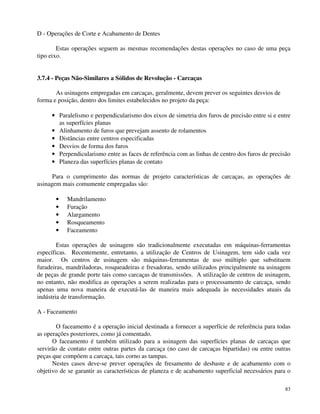 83 
D - Operações de Corte e Acabamento de Dentes 
Estas operações seguem as mesmas recomendações destas operações no caso de uma peça 
tipo eixo. 
3.7.4 - Peças Não-Similares a Sólidos de Revolução - Carcaças 
As usinagens empregadas em carcaças, geralmente, devem prever os seguintes desvios de 
forma e posição, dentro dos limites estabelecidos no projeto da peça: 
· Paralelismo e perpendicularismo dos eixos de simetria dos furos de precisão entre si e entre 
as superfícies planas 
· Alinhamento de furos que prevejam assento de rolamentos 
· Distâncias entre centros especificadas 
· Desvios de forma dos furos 
· Perpendicularismo entre as faces de referência com as linhas de centro dos furos de precisão 
· Planeza das superfícies planas de contato 
Para o cumprimento das normas de projeto características de carcaças, as operações de 
usinagem mais comumente empregadas são: 
· Mandrilamento 
· Furação 
· Alargamento 
· Rosqueamento 
· Faceamento 
Estas operações de usinagem são tradicionalmente executadas em máquinas-ferramentas 
específicas. Recentemente, entretanto, a utilização de Centros de Usinagem, tem sido cada vez 
maior. Os centros de usinagem são máquinas-ferramentas de uso múltiplo que substituem 
furadeiras, mandriladoras, rosqueadeiras e fresadoras, sendo utilizados principalmente na usinagem 
de peças de grande porte tais como carcaças de transmissões. A utilização de centros de usinagem, 
no entanto, não modifica as operações a serem realizadas para o processamento de carcaça, sendo 
apenas uma nova maneira de executá-las de maneira mais adequada às necessidades atuais da 
indústria de transformação. 
A - Faceamento 
O faceamento é a operação inicial destinada a fornecer a superfície de referência para todas 
as operações posteriores, como já comentado. 
O faceamento é também utilizado para a usinagem das superfícies planas de carcaças que 
servirão de contato entre outras partes da carcaça (no caso de carcaças bipartidas) ou entre outras 
peças que compõem a carcaça, tais corno as tampas. 
Nestes casos deve-se prever operações de fresamento de desbaste e de acabamento com o 
objetivo de se garantir as características de planeza e de acabamento superficial necessários para o 
 
