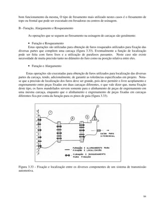 bom funcionamento da mesma. O tipo de fresamento mais utilizado nestes casos é o fresamento de 
topo ou frontal que pode ser executado em fresadoras ou centros de usinagem. 
B - Furação, Alargamento e Rosqueamento 
As operações que se seguem ao firesamento na usinagem de carcaças são geralmente: 
· Furação e Rosqueamento 
Estas operações são utilizadas para obtenção de furos rosqueados utilizados para fixação das 
diversas partes que compõem uma carcaça (figura 3.33). Eventualmente a função de localização 
pode ser feita com furos lisos e a utilização de parafusos passantes. Neste caso não existe 
necessidade de muita precisão tanto no diâmetro do furo como na posição relativa entre eles. 
· Furação e Alargamento 
Estas operações são executadas para obtenção de furos utilizados para localização das diversas 
partes da carcaça, tendo, adicionalmente, de garantir as tolerâncias especificadas em projeto. Nota-se 
que a precisão de localização dos furos deve ser grande, pois deve permitir o livre acoplamento e 
engrenamento entre peças fixadas em duas carcaças diferentes, o que vale dizer que, numa fixação 
deste tipo, os furos mandrilados servem somente para o alinhamento de peças de engrenamento em 
uma mesma carcaça, enquanto que o alinhamento e engrenamento de peças fixadas em carcaças 
diferentes fica por conta da furação para os pinos de guia (figura 3.33). 
Figura 3.33 - Fixação e localização entre os diversos componentes de um sistema de transmissão 
automotiva. 
84 
 