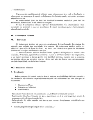 85 
C - Mandirilamento 
O processo de mandrilamento é utilizado para a usinagem dos furos onde se localizarão os 
rolamentos e tem a vantagem de garantir o alinhamento dos furos de maneira a permitir a montagem 
adequada dos eixos. 
O mandrilamento pode ser feito em máquinas-ferramentas específicas para este fim 
denominadas mandriladoras ou em centros de usinagem. 
No caso de usinagem de carcaças, o processo de mandrilamento pode ser considerado o mais 
importante por controlar os desvios geométricos de maior importância para o funcionamento 
adequado da transmissão. 
3.8 - Tratamentos Térmicos 
3.8.1 - Introdução 
Os tratamentos térmicos são processos metalúrgicos de transformação da estrutura dos 
materiais para melhoria das propriedades dos mesmos. Os tratamentos térmicos podem ser 
aplicados a uma série de ligas metálicas. No nosso caso, estudaremos apenas os tratamentos 
térmicos utilizados para transformação dos aços. 
As diversas estruturas possíveis de serem obtidas a partir da decomposição de austenita estão 
associadas, obviamente, a propriedades diferentes. Assim, as estruturas ferríticas são em princípio, 
as de menor resistência e dureza, porém com dutilidade máxima, enquanto que as estruturas 
martensíticas são as que permitem obter os valores mais altos de dureza, com o correspondente 
sacrifício da dutilidade e resistência ao impacto. 
3.8.2 - Tratamento Térmicos 
A - Reeozimento 
O Recozimento visa reduzir a dureza do aço, aumentar a usinabilidade, facilitar o trabalho a 
frio ou obter-se microestrutura ou propriedades desejadas. Há, basicamente, três tipos principais de 
recozimento: 
· Recozimento Pleno 
· Recozimento Subcrítico 
· Esferoidização 
- Recozimento Pleno: Consiste em austenitizar o aço, resfriando-o lentamente a seguir. 
- Recozimento Subcrftico: É aquele em que o aquecimento se dá a uma temperatura abaixo da 
temperatura crítica de transformação (Ac). 
- Esferoidização: Há vários métodos para obter-se uma estrutura de carbonetos esferoidizados em 
matriz ferrítica: 
· manutenção por tempo prolongado pouco abaixo de Ac 
 