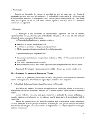87 
E - Cementação 
Consiste na introdução de carbono na superfície do aço, de modo que este, depois de 
temperado, apresente uma superfície mais dura. A profundidade de penetração de carbono depende 
da temperatura e do tempo. Para se produzir uma combinação de uma superfície dura com núcleo 
tenaz, deve-se partir de um aço com baixo carbono, aquecê-lo entre 900 e 950 oC e introduzir 
carbono em sua superfície. 
F - Nitretação 
A Nitretação é um tratamento de endurecimento superficial em que se introduz 
superficialmente no aço, até uma certa profundidade, nitrogênio, sob a ação de uma ambiente 
nitrogenado a uma temperatura determinada. 
A Nitretação é utilizada com os seguintes objetivos: 
· Obtenção de elevada dureza superficial 
· Aumento da resistência ao desgaste, fadiga e corrosão 
· Melhoria das propriedades superficiais de resistência ao calor 
Algumas das vantagens do processo são: 
· Temperatura de tratamento compreendida na faixa de 500 a 560 oC portanto inferior à de 
cementação 
· Não utiliza tratamento térmico posterior 
· Em decorrência dos dois itens acima, a possibilidade de empenamento das peças é menor 
Sua grande desvantagem é a demora do processo (2 a 4 dias), o que implica em alto custo 
3.8.3 - Problemas Decorrentes do Tratamento Térmico 
Vários são os problemas que ocorrem durante a usinagem em conseqüência dos tratamento 
térmico sofrido pela peça. Discutiremos a seguir alguns problemas mais freqüentes. 
A - Profundidade da Camada Endurecida na Cementação ou Nitretação 
Para efeito de remoção de material em operações de retificação, há que se considerar a 
profundidade de camada endurecida, para que não se elimine a dureza obtida durante o tratamento 
térmico. 
Assim podemos considerar que, para manter-se a qualidade da camada endurecida. a 
remoção máxima possível deverá ser no máximo, igual à quarta parte da profundidade total de 
endurecida. 
Diante das pequenas remoções possíveis quando a peça for nitretada é sempre conveniente 
evitar-se operações de remoção após tratamento de nitretação, visto que as remoções necessárias 
para eliminar deformações, desvios de forma e de empenamento são sempre superiores às remoções 
máximas permissíveis. 
 