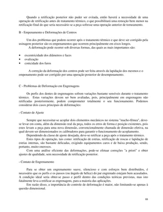 Quando a retificação posterior não puder ser evitada, então haverá a necessidade de uma 
operação de retificação antes do tratamento térmico, o que possibilitará uma remoção bem menor na 
retificação final do que seria necessário se a peça sofresse uma operação anterior de torneamento. 
B - Empenamento e Deformações de Centros 
Um dos problemas que podem ocorrer após o tratamento térmico e que deve ser corrigido pela 
88 
usinagem posterior são os empenamentos que ocorrem principalmente em eixos longos. 
A deformação pode ocorrer sob diversas formas, das quais as mais importantes são: 
· excentricidade dos diâmetros e faces 
· ovalização 
· conicidade dos furos 
A correção da deformação dos centros pode ser feita através da lapidação dos mesmos e o 
empenamento pode ser corrigido por uma operação posterior de desempenamento. 
C - Problemas de Deformação em Engrenagens 
Os perfis dos dentes de engrenagens sofrem variações bastante sensíveis durante o tratamento 
térmico. Estas variações devem ser bem avaliadas, pois, principalmente em engrenagens não 
retificadas posteriormente, podem comprometer totalmente o seu funcionamento. Podemos 
considerar dois casos principais de deformações: 
- Contato de Ajuste 
Sempre que necessitar-se acoplar dois elementos mecânicos no sistema macho-fêmea, deve-se 
levar em conta, além da dimensão real da peça, todos os erros de forma e posição existentes, pois 
estes levam a peça para uma nova dimensão, convencionalmente chamada de dimensão efetiva, na 
qual devem ser dimensionados os calibradores para garantir o funcionamento do acoplamento. 
Dependendo da classe de ajuste desejada, deve-se retificar a peça após o tratamento térmico. 
Estes tipos de operação, tais como: retificação de estrias, retificação de roscas e lapidação de 
estrias internas, são bastante delicadas, exigindo equipamentos caros e de baixa produção, sendo, 
portanto, muito onerosos. 
Com uma análise eficiente das deformações, pode-se efetuar correções a priori e obter 
ajustes de qualidade, sem necessidade de retificação posterior. 
- Contato de Engrenamento 
Para se obter um engrenamento suave, silencioso e com esforços bem distribuídos, é 
necessário que os perfis e os passos (ou ângulo de hélice) do par engrenado estejam bem acasalados. 
A condição ideal seria obter-se passo e perfil dentro das condições teóricas previstas, mas isto 
fatalmente leva a retificar as engrenagens, para a maioria das aplicações. 
Em razão disso, a importância do controle de deformação é maior, não limitando-se apenas à 
questão dimensional. 
 