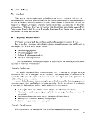 89 
3.9 - Análise de Casos 
3.9.1 - lntrodução 
Neste item procurar-se-á desenvolver o planejamento do processo, dentro das limitações do 
texto apresentado, para duas peças características em transmissão automotivas: uma engrenagem e 
um eixo. O objetivo é ilustrar de maneira clara como devem ser feitas as análises para a escolha dos 
processos de fabricação, bem como apresentar o procedimento para a determinação das dimensões 
intermediárias. Não iremos descrever, entretanto, o procedimento para a escolha da peça em bruto. 
Partiremos do desenho final da peça e do desenho da peça em bruto forjada para a descrição do 
plano de processo da peça em questão. 
3.9.2 - Seqüência Básica de Processo 
O primeiro passo a ser dado é a escolha da seqüência básica de processamento da peça. 
Para se escolher a seqüência básica de procedimento conseqüentemente para a elaboração do 
plano de processo, deve-se ter em mãos o seguinte: 
· Desenho da peça pronta 
· Desenho da peça em bruto 
· Relação de máquinas disponíveis 
· Produção mensal aproximada 
Antes de mostrarmos um exemplo completo de elaboração de um plano de processo iremos 
classificar as operações, como se segue 
- Operações Fundamentais 
São aquelas indispensáveis ao processamento da peça. A omissão de qualquer operação 
fundamental provocará a interrupção do processamento, sem possibilidades de continuidade. É 
importante ainda, que estas sejam colocadas em ordem cronológica para evitar problemas de 
seqüência lógica de processamento. 
Assim são fundamentais todas as operações que definirão as medidas finais das peças, assim 
como suas características metalúrgicas, rugosidade superficial e desvios geométricos, de acordo com 
as especificações do desenho do produto. Assim, são operações fundamentais: 
· Retificações finais, tanto internas quanto externas, que definem medidas finais. 
· Tratamentos térmicos para especificação de dureza e profundidade de casca de 
cementação. 
· Fresamentos de rasgos e canais que não sofrerão retificação posterior 
· Operações de acabamento de dentes de engrenagens 
· Furação e rosqueamento de peças em geral 
- Operações Complementares 
São aquelas criadas por conseqüência da execução de operações fundamentais, ou ainda, 
 