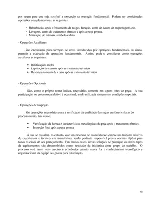 por serem para que seja possível a execução da operação fundamental. Podem ser consideradas 
operações complementares, as seguintes: 
90 
· Rebarbação, após o fresamento de rasgos, furação, corte de dentes de engrenagens, etc. 
· Lavagem, antes do tratamento térmico e após a peça pronta. 
· Marcação de número, símbolo e data 
- Operações Auxiliares 
São executadas para correção de erros introduzidos por operações fundamentais, ou ainda, 
permitir a execução de operações fundamentais. Assim, pode-se considerar como operações 
auxiliares as seguintes: 
· Retificações moles 
· Lapidação de centros após o tratamento térmico 
· Desempenamento de eixos após o tratamento térmico 
- Operações Opcionais 
São, como o próprio nome indica, necessárias somente em alguns lotes de peças. A sua 
participação no processo produtivo é ocasional, sendo utilizada somente em condições especiais. 
- Operações de Inspeção 
São operações necessárias para a verificação da qualidade das peças em fases críticas do 
processamento, tais como: 
· Verificação da dureza e características metalúrgicas da peça após o tratamento térmico 
· Inspeção final após a peça pronta 
Há que se ressaltar, no entanto, que um processo de manufatura é sempre um trabalho criativo 
de engenheiros e técnicos em manufatura, sendo portanto impossível prever normas rígidas para 
todos os casos de seu planejamento. Em muitos casos, novas soluções de produção ou novos tipos 
de equipamentos são desenvolvidos como resultado da iniciativa deste grupo de trabalho. O 
processo será tanto mais preciso e econômico quanto maior for o conhecimento tecnológico e 
organizacional da equipe designada para esta função. 
 