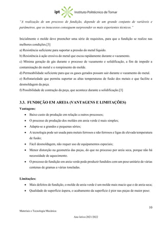 10
Materiais e Tecnologia Mecânica
Ano letivo:2021/2022
“A realização de um processo de fundição, depende de um grande conjunto de variáveis e
parâmetros, que os insucessos conseguem surpreender os mais experientes técnicos.”
Inicialmente o molde deve preencher uma série de requisitos, para que a fundição se realize nas
melhores condições.[3]
a) Resistência suficiente para suportar a pressão do metal líquido.
b) Resistência à ação erosiva do metal que escoa rapidamente durante o vazamento.
c) Mínima geração de gás durante o processo de vazamento e solidificação, a fim de impedir a
contaminação do metal e o rompimento do molde.
d) Permeabilidade suficiente para que os gases gerados possam sair durante o vazamento do metal.
e) Refratariedade que permita suportar as altas temperaturas de fusão dos metais e que facilite a
desmoldagem da peça.
f) Possibilidade de contração da peça, que acontece durante a solidificação.[3]
3.3. FUNDIÇÃO EM AREIA (VANTAGENS E LIMITAÇÕES)
Vantagens:
• Baixo custo de produção em relação a outros processos;
• O processo de produção dos moldes em areia verde é mais simples;
• Adapta-se a grandes e pequenas séries;
• A tecnologia pode ser usada para metais ferrosos e não ferrosos e ligas de elevada temperatura
de fusão;
• Fácil desmoldagem, não requer uso de equipamentos especiais;
• Menor distorção na geometria das peças, do que no processo por areia seca, porque não há
necessidade de aquecimento.
• O processo de fundição em areia verde pode produzir fundidos com um peso unitário de várias
centenas de gramas a várias toneladas.
Limitações:
• Mais defeitos de fundição, o molde de areia verde é um molde mais macio que o de areia seca;
• Qualidade de superfície áspera, o acabamento da superfície é pior nas peças de maior peso:
 