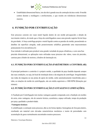 11
Materiais e Tecnologia Mecânica
Ano letivo:2021/2022
• Estabilidade dimensional baixa, isto devido à grande taxa de contração da área verde. O molde
contrai durante a moldagem e arrefecimento, o que resulta em tolerâncias dimensionais
maiores.
4. FUNDIÇÃO POR CENTRIFUGAÇÃO
Este processo consiste em vazar metal líquido dentro de um molde pré-aquecido e dotado de
movimento rotativo, de modo que a força da centrifugadora cause uma pressão superior há da força
da gravidade. A força centrifuga projeta o metal líquido contra as paredes do molde, preenchendo os
detalhes da superfície atingida, onde posteriormente solidifica garantindo uma macroestrutura
praticamente livre de defeitos.[1]
Esse método é utilizado para produzir uma grande variedade de peças cilíndricas, e com uma boa
precisão dimensional, as aplicações mais utilizadas nesse processo são: tubos, vasos de precisão,
camisas para cilindro de motores, cilindros de laminação etc.
4.1. FUNDIÇÃO POR CENTRIFUGAÇÃO (PARÂMETROS A CONTROLAR)
O principal parâmetro a controlar é o próprio molde, a qualidade da peça fundida depende sempre
das suas condições, ou seja, do local de instalação deste e da máquina de centrifugar. Irregularidades
nas rodas da máquina ou nas pistas de apoio do molde, serão automaticamente transferidas para o
tubo, as rotações do molde de centrifugação, são em média superiores a 1000 RPM (Rotações por
minuto).
4.2. FUNDIÇÃO POR CENTRIFUGAÇÃO (VANTAGENS E LIMITAÇÕES)
A Fundição por Centrifugação tem muitas vantagens quando comparada com a fundição em moldes
de areia, estas vantagens, são de caracter técnico, econômico, espaço utilizado, tempo de produção
por peça, qualidade e produtividade.
-Vantagens técnicas:
A solidificação e contração neste processo, dão-se de forma rápida e homogênea de fora para dentro,
resultando um material com elevadas características mecânicas e isento de porosidades sem
acumulação de gases normalmente encontrados noutros processos.
 