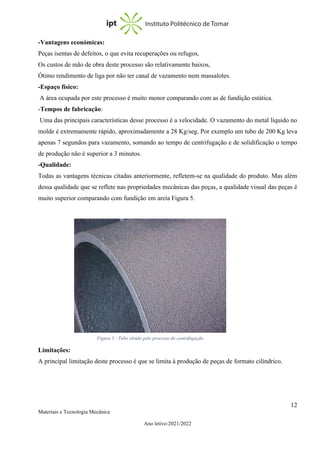 12
Materiais e Tecnologia Mecânica
Ano letivo:2021/2022
-Vantagens económicas:
Peças isentas de defeitos, o que evita recuperações ou refugos,
Os custos de mão de obra deste processo são relativamente baixos,
Ótimo rendimento de liga por não ter canal de vazamento nem massalotes.
-Espaço físico:
A área ocupada por este processo é muito menor comparando com as de fundição estática.
-Tempos de fabricação:
Uma das principais características desse processo é a velocidade. O vazamento do metal líquido no
molde é extremamente rápido, aproximadamente a 28 Kg/seg. Por exemplo um tubo de 200 Kg leva
apenas 7 segundos para vazamento, somando ao tempo de centrifugação e de solidificação o tempo
de produção não é superior a 3 minutos.
-Qualidade:
Todas as vantagens técnicas citadas anteriormente, refletem-se na qualidade do produto. Mas além
dessa qualidade que se reflete nas propriedades mecânicas das peças, a qualidade visual das peças é
muito superior comparando com fundição em areia Figura 5.
Limitações:
A principal limitação deste processo é que se limita à produção de peças de formato cilíndrico.
Figura 5 : Tubo obtido pelo processo de centrifugação
 