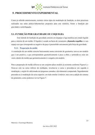 13
Materiais e Tecnologia Mecânica
Ano letivo:2021/2022
5. PROCEDIMENTO EXPERIMENTAL
Como já referido anteriormente, existem vários tipos de modelação de fundição, os dois processos
realizados nas aulas prático-laboratoriais propostos para este relatório, foram a fundição por
gravidade e centrifugação.
5.1. FUNDIÇÃO POR GRAVIDADE OU COQUILHA
Este método de fundição de gravidade consiste em despejar a liga metálica em estado líquido
para o interior de um molde. O líquido é vazado na bacia de vazamento, chamada coquilha e o seu
espaço oco que corresponde ao negativo da peça é preenchido unicamente pela força da gravidade.
5.1.1. Preparação do molde
A construção de um molde consiste basicamente numa conversão de geometria, tem-se um modelo
que é um positivo, e que correspondente geometricamente à peca a obter, e pretende-se criar um
vazio, dentro do molde que geometricamente é o negativo do modelo.
Para a preparação do molde utilizou-se um conjunto placa modelo já existente conforme Figura 6, e
fixou-se este na caixa inferior de moldação, inverteu-se a caixa e procedeu-se em seguida à
modelação, a argila foi adicionada em pequenas camadas e devidamente compactada. Seguidamente
procedeu-se à modelação da caixa superior, em tudo similar à inferior, mas com a adição do sistema
de gitamento, como podemos ver na Figura 7.
 