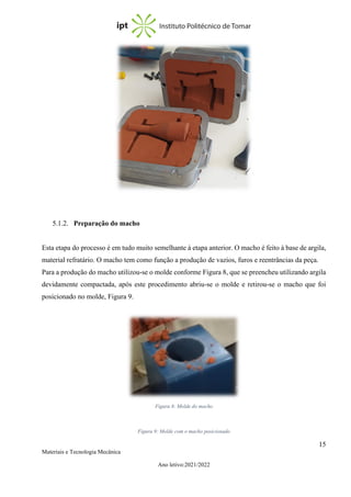 15
Materiais e Tecnologia Mecânica
Ano letivo:2021/2022
5.1.2. Preparação do macho
Esta etapa do processo é em tudo muito semelhante à etapa anterior. O macho é feito à base de argila,
material refratário. O macho tem como função a produção de vazios, furos e reentrâncias da peça.
Para a produção do macho utilizou-se o molde conforme Figura 8, que se preencheu utilizando argila
devidamente compactada, após este procedimento abriu-se o molde e retirou-se o macho que foi
posicionado no molde, Figura 9.
Figura 8: Molde do macho
Figura 9: Molde com o macho posicionado
 