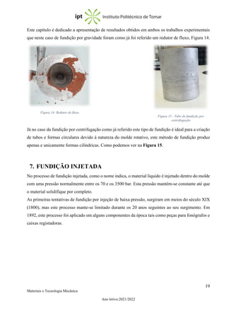 19
Materiais e Tecnologia Mecânica
Ano letivo:2021/2022
Este capítulo é dedicado a apresentação de resultados obtidos em ambos os trabalhos experimentais
que neste caso de fundição por gravidade foram como já foi referido um redutor de fluxo, Figura 14.
Já no caso da fundição por centrifugação como já referido este tipo de fundição é ideal para a criação
de tubos e formas circulares devido à natureza do molde rotativo, este método de fundição produz
apenas e unicamente formas cilíndricas. Como podemos ver na Figura 15.
7. FUNDIÇÃO INJETADA
No processo de fundição injetada, como o nome indica, o material líquido é injetado dentro do molde
com uma pressão normalmente entre os 70 e os 3500 bar. Esta pressão mantém-se constante até que
o material solidifique por completo.
As primeiras tentativas de fundição por injeção de baixa pressão, surgiram em meios do século XIX
(1800), mas este processo mante-se limitado durante os 20 anos seguintes ao seu surgimento. Em
1892, este processo foi aplicado em alguns componentes da época tais como peças para fonógrafos e
caixas registadoras.
Figura 15 - Tubo de fundição por
centrifugação
Figura 14: Redutor de fluxo
 