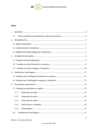 2
Materiais e Tecnologia Mecânica
Ano letivo:2021/2022
Índice
1. RESUMO......................................................................................................................................4
1.1. Pontos a abordar neste relatório por indicação do docente ...................................................4
2. INTRODUÇÃO ............................................................................................................................5
2.1. BREVE HISTÓRIA ..................................................................................................................5
2.2. CONCEITO DE FUNDIÇÃO...................................................................................................5
2.3. PRINCIPAIS PROCESSOS DA FUNDIÇÃO..........................................................................5
3. FUNDIÇÃO EM AREIA..............................................................................................................6
3.1. Fundição em areia (Operações) .................................................................................................7
3.2. Fundição em areia (Parâmetros a controlar).............................................................................9
3.3. Fundição em areia (vantagens e limitações)...........................................................................10
4. Fundição por centrifugação.........................................................................................................11
4.1. Fundição por Centrifugação (Parâmetros a controlar) ............................................................11
4.2. Fundição por Centrifugação (vantagens e limitações) ............................................................11
5. Procedimento experimental ........................................................................................................13
5.1. Fundição por gravidade ou coquilha .......................................................................................13
5.1.1. Preparação do molde ....................................................................................................13
5.1.2. Preparação do macho ...................................................................................................15
5.1.3. Finalização do molde ...................................................................................................16
5.1.4. Fusão da liga e vazamento ...........................................................................................16
5.1.5. Desmoldagem...............................................................................................................17
5.2. Fundição por Centrifugação ................................................................................................17
 