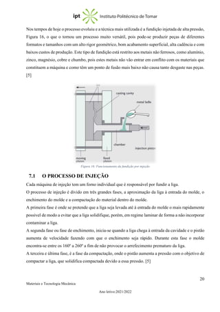20
Materiais e Tecnologia Mecânica
Ano letivo:2021/2022
Nos tempos de hoje o processo evoluiu e a técnica mais utilizada é a fundição injetada de alta pressão,
Figura 16, o que o tornou um processo muito versátil, pois pode-se produzir peças de diferentes
formatos e tamanhos com um alto rigor geométrico, bom acabamento superficial, alta cadência e com
baixos custos de produção. Este tipo de fundição está restrito aos metais não ferrosos, como alumínio,
zinco, magnésio, cobre e chumbo, pois estes metais não vão entrar em conflito com os materiais que
constituem a máquina e como têm um ponto de fusão mais baixo não causa tanto desgaste nas peças.
[5]
7.1 O PROCESSO DE INJEÇÃO
Cada máquina de injeção tem um forno individual que é responsável por fundir a liga.
O processo de injeção é divido em três grandes fases, a aproximação da liga à entrada do molde, o
enchimento do molde e a compactação do material dentro do molde.
A primeira fase é onde se pretende que a liga seja levada até à entrada do molde o mais rapidamente
possível de modo a evitar que a liga solidifique, porém, em regime laminar de forma a não incorporar
contaminar a liga.
A segunda fase ou fase de enchimento, inicia-se quando a liga chega à entrada da cavidade e o pistão
aumenta de velocidade fazendo com que o enchimento seja rápido. Durante esta fase o molde
encontra-se entre os 160º a 260º a fim de não provocar o arrefecimento prematuro da liga.
A terceira e última fase, é a fase da compactação, onde o pistão aumenta a pressão com o objetivo de
compactar a liga, que solidifica compactada devido a essa pressão. [5]
Figura 16: Funcionamento da fundição por injeção
 
