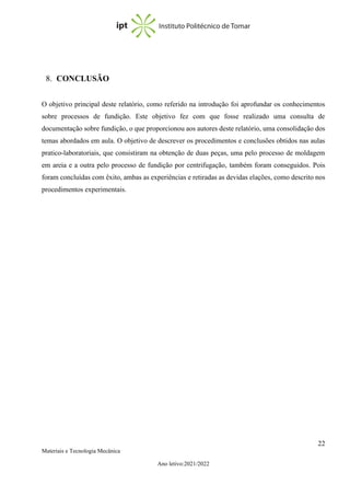 22
Materiais e Tecnologia Mecânica
Ano letivo:2021/2022
8. CONCLUSÃO
O objetivo principal deste relatório, como referido na introdução foi aprofundar os conhecimentos
sobre processos de fundição. Este objetivo fez com que fosse realizado uma consulta de
documentação sobre fundição, o que proporcionou aos autores deste relatório, uma consolidação dos
temas abordados em aula. O objetivo de descrever os procedimentos e conclusões obtidos nas aulas
pratico-laboratoriais, que consistiram na obtenção de duas peças, uma pelo processo de moldagem
em areia e a outra pelo processo de fundição por centrifugação, também foram conseguidos. Pois
foram concluídas com êxito, ambas as experiências e retiradas as devidas elações, como descrito nos
procedimentos experimentais.
 