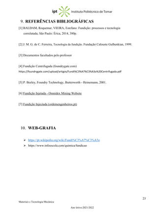 23
Materiais e Tecnologia Mecânica
Ano letivo:2021/2022
9. REFERÊNCIAS BIBLIOGRÁFICAS
[1] BALDAM, Roquemar, VIEIRA, Estefano: Fundição: processos e tecnologia
correlatada; São Paulo: Érica, 2014, 380p.
[2] J. M. G. de C. Ferreira, Tecnologia da fundição. Fundação Calouste Gulbenkian, 1999.
[3] Documentos facultados pelo professor
[4] Fundição Centrifugada (foundrygate.com)
https://foundrygate.com/upload/artigos/Fundi%C3%A7%C3%A3o%20Centrifugada.pdf
[5] P. Beeley, Foundry Technology, Butterworth - Heinemann, 2001.
[6] Fundição Injetada - Omnidex Mining Website
[7] Fundição Injectada (ordemengenheiros.pt)
10. WEB-GRAFIA
➢ https://pt.wikipedia.org/wiki/Fundi%C3%A7%C3%A3o
➢ https://www.infoescola.com/quimica/fundicao
 