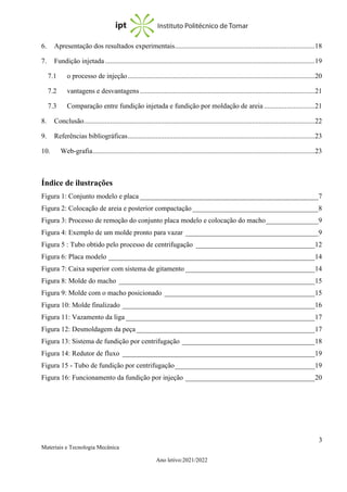 3
Materiais e Tecnologia Mecânica
Ano letivo:2021/2022
6. Apresentação dos resultados experimentais................................................................................18
7. Fundição injetada........................................................................................................................19
7.1 o processo de injeção...........................................................................................................20
7.2 vantagens e desvantagens....................................................................................................21
7.3 Comparação entre fundição injetada e fundição por moldação de areia .............................21
8. Conclusão....................................................................................................................................22
9. Referências bibliográficas...........................................................................................................23
10. Web-grafia...............................................................................................................................23
Índice de ilustrações
Figura 1: Conjunto modelo e placa ___________________________________________________7
Figura 2: Colocação de areia e posterior compactação____________________________________8
Figura 3: Processo de remoção do conjunto placa modelo e colocação do macho_______________9
Figura 4: Exemplo de um molde pronto para vazar ______________________________________9
Figura 5 : Tubo obtido pelo processo de centrifugação __________________________________12
Figura 6: Placa modelo ___________________________________________________________14
Figura 7: Caixa superior com sistema de gitamento _____________________________________14
Figura 8: Molde do macho ________________________________________________________15
Figura 9: Molde com o macho posicionado ___________________________________________15
Figura 10: Molde finalizado _______________________________________________________16
Figura 11: Vazamento da liga ______________________________________________________17
Figura 12: Desmoldagem da peça ___________________________________________________17
Figura 13: Sistema de fundição por centrifugação ______________________________________18
Figura 14: Redutor de fluxo _______________________________________________________19
Figura 15 - Tubo de fundição por centrifugação________________________________________19
Figura 16: Funcionamento da fundição por injeção _____________________________________20
 