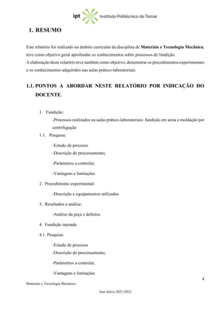 4
Materiais e Tecnologia Mecânica
Ano letivo:2021/2022
1. RESUMO
Este relatório foi realizado no âmbito curricular da disciplina de Materiais e Tecnologia Mecânica,
teve como objetivo geral aprofundar os conhecimentos sobre processos de fundição.
A elaboração deste relatório teve também como objetivo, demonstrar os procedimentos experimentais
e os conhecimentos adquiridos nas aulas prático-laboratoriais.
1.1. PONTOS A ABORDAR NESTE RELATÓRIO POR INDICAÇÃO DO
DOCENTE.
1. Fundição:
-Processos realizados na aulas prático-laboratoriais: fundição em areia e moldação por
centrifugação
1.1. Pesquisa:
-Estudo de processo
-Descrição do processamento,
-Parâmetros a controlar,
-Vantagens e limitações
2. Procedimento experimental:
-Descrição e equipamentos utilizados
3. Resultados e análise:
-Análise da peça e defeitos
4. Fundição injetada
4.1. Pesquisa:
-Estudo de processo
-Descrição do processamento,
-Parâmetros a controlar,
-Vantagens e limitações
 